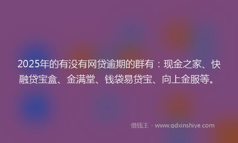2025年的有没有网贷逾期的群有：现金之家、快融贷宝盒、金满堂、钱袋易贷宝、向上金服等。