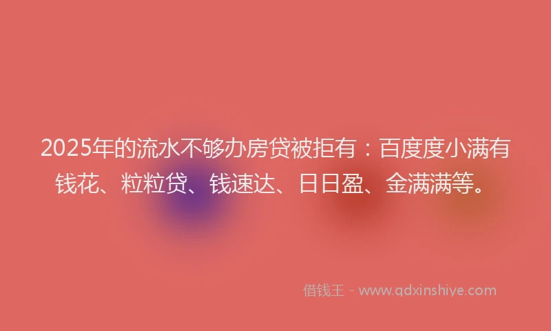 2025年的流水不够办房贷被拒有：百度度小满有钱花、粒粒贷、钱速达、日日盈、金满满等。