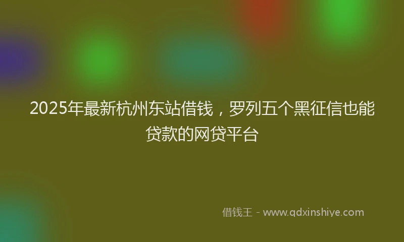 2025年最新杭州东站借钱，罗列五个黑征信也能贷款的网贷平台