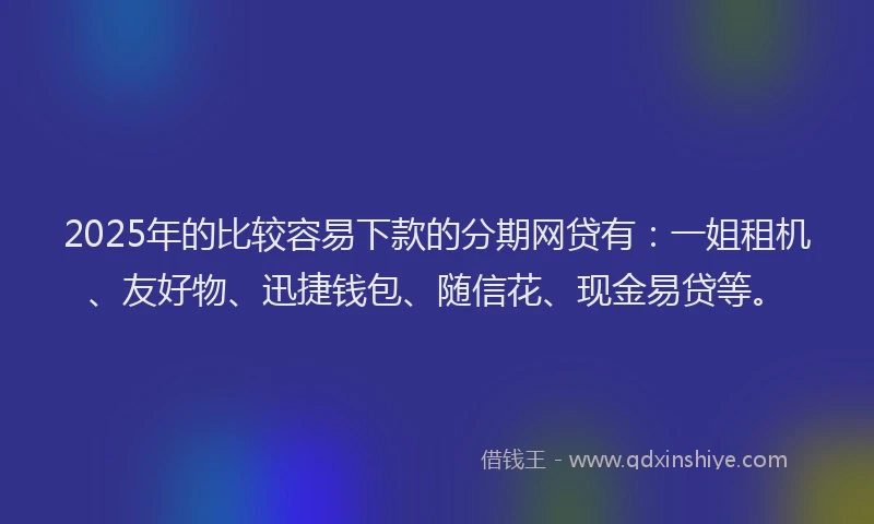 2025年的比较容易下款的分期网贷有：一姐租机、友好物、迅捷钱包、随信花、现金易贷等。
