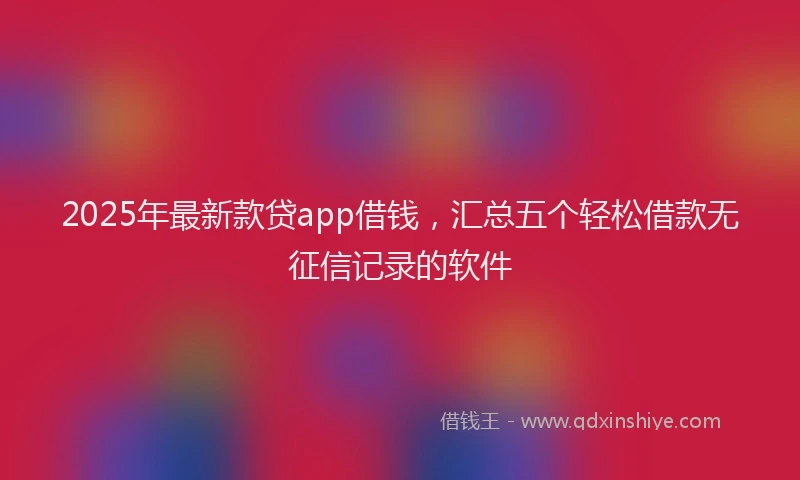 2025年最新款贷app借钱，汇总五个轻松借款无征信记录的软件