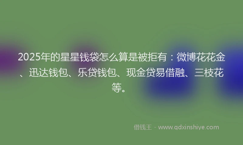 2025年的星星钱袋怎么算是被拒有：微博花花金、迅达钱包、乐贷钱包、现金贷易借融、三枝花等。