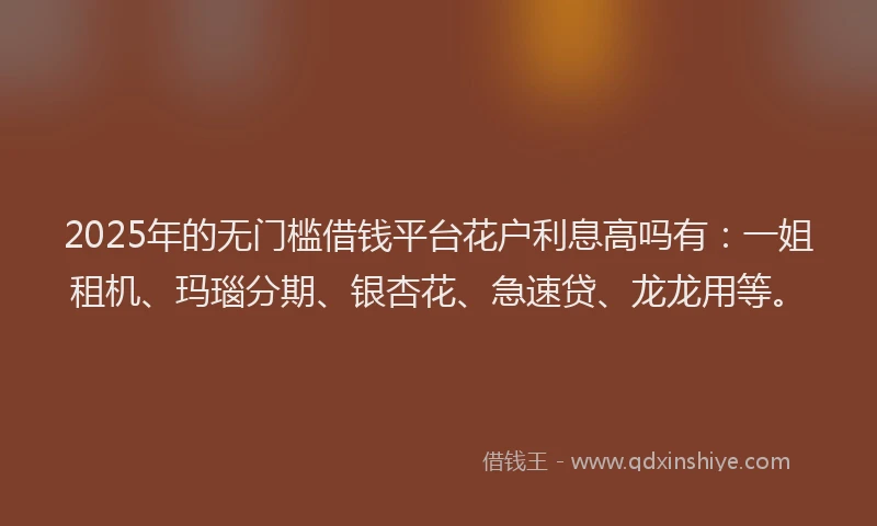 2025年的无门槛借钱平台花户利息高吗有：一姐租机、玛瑙分期、银杏花、急速贷、龙龙用等。