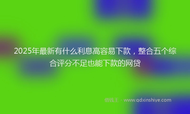 2025年最新有什么利息高容易下款，整合五个综合评分不足也能下款的网贷