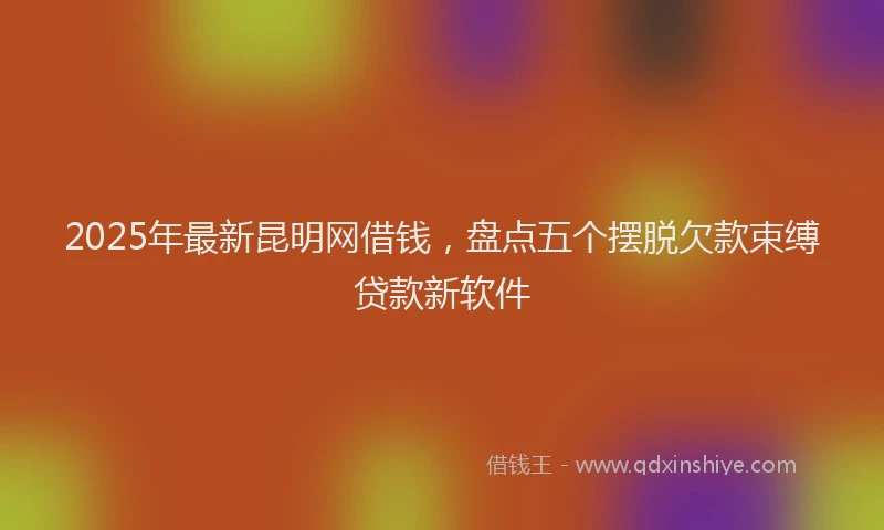 2025年最新昆明网借钱，盘点五个摆脱欠款束缚贷款新软件