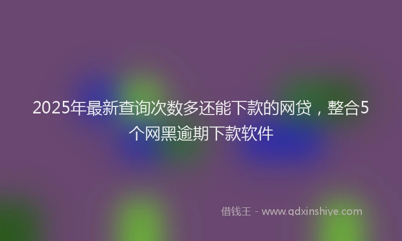 2025年最新查询次数多还能下款的网贷，整合5个网黑逾期下款软件