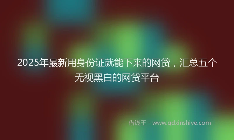 2025年最新用身份证就能下来的网贷，汇总五个无视黑白的网贷平台