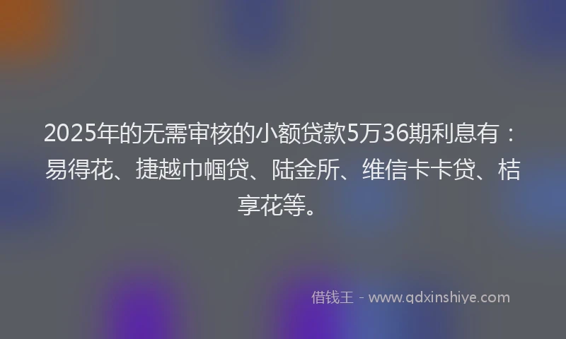 2025年的无需审核的小额贷款5万36期利息有：易得花、捷越巾帼贷、陆金所、维信卡卡贷、桔享花等。