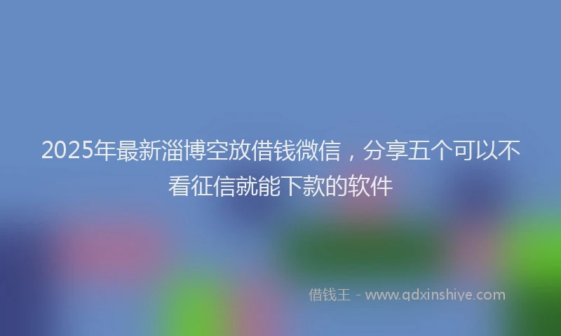 2025年最新淄博空放借钱微信，分享五个可以不看征信就能下款的软件