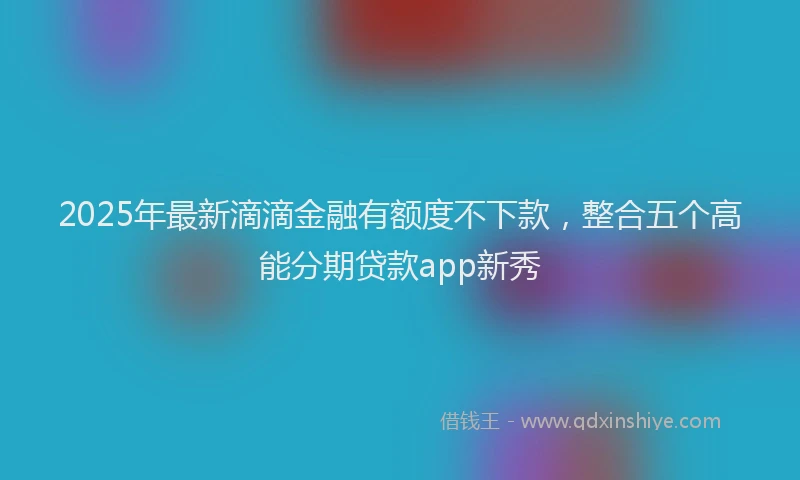 2025年最新滴滴金融有额度不下款，整合五个高能分期贷款app新秀