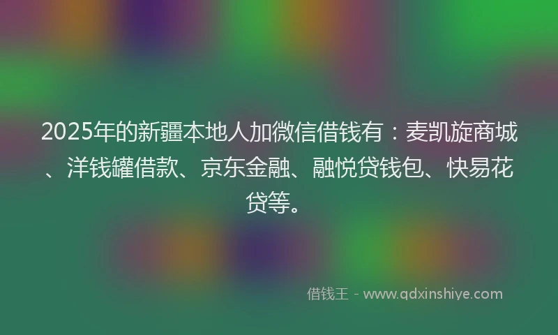 2025年的新疆本地人加微信借钱有：麦凯旋商城、洋钱罐借款、京东金融、融悦贷钱包、快易花贷等。