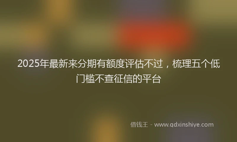 2025年最新来分期有额度评估不过，梳理五个低门槛不查征信的平台