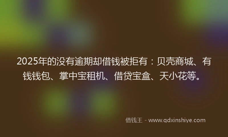 2025年的没有逾期却借钱被拒有：贝壳商城、有钱钱包、掌中宝租机、借贷宝盒、天小花等。