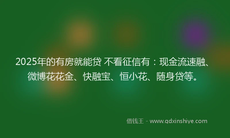 2025年的有房就能贷 不看征信有：现金流速融、微博花花金、快融宝、恒小花、随身贷等。