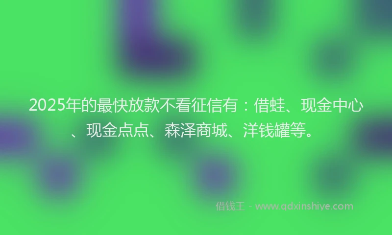 2025年的最快放款不看征信有：借蛙、现金中心、现金点点、森泽商城、洋钱罐等。