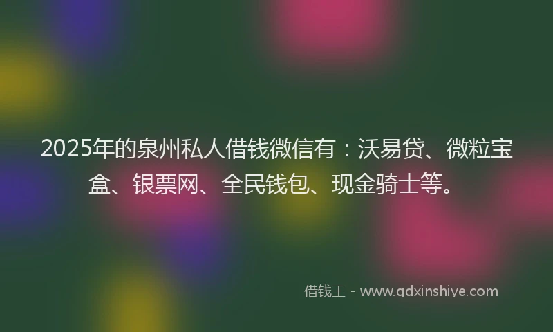 2025年的泉州私人借钱微信有：沃易贷、微粒宝盒、银票网、全民钱包、现金骑士等。