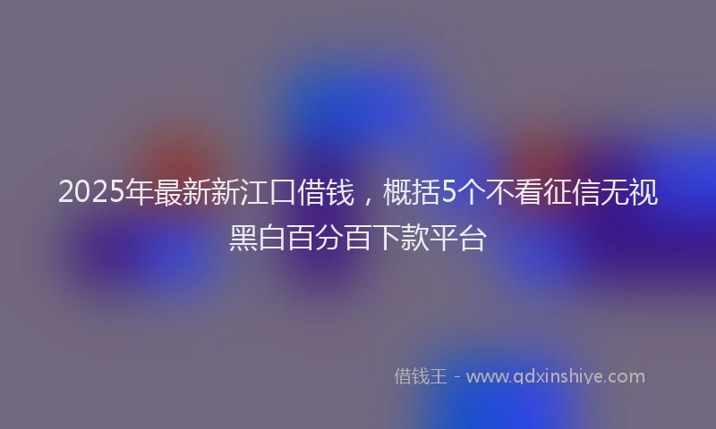 2025年最新新江口借钱，概括5个不看征信无视黑白百分百下款平台