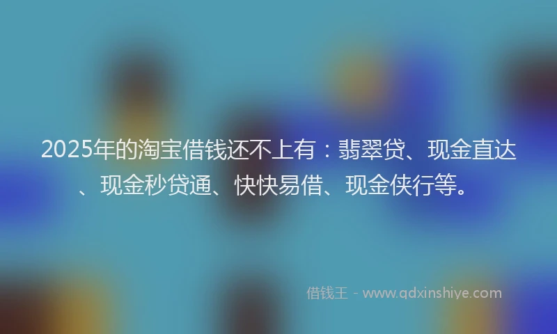 2025年的淘宝借钱还不上有：翡翠贷、现金直达、现金秒贷通、快快易借、现金侠行等。
