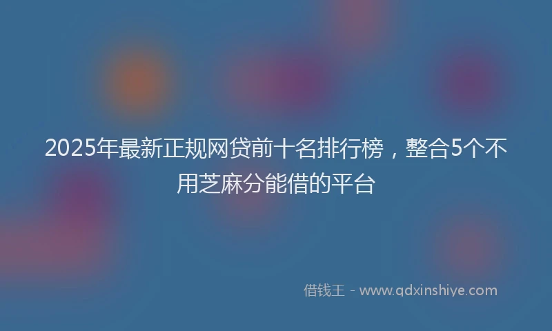 2025年最新正规网贷前十名排行榜，整合5个不用芝麻分能借的平台
