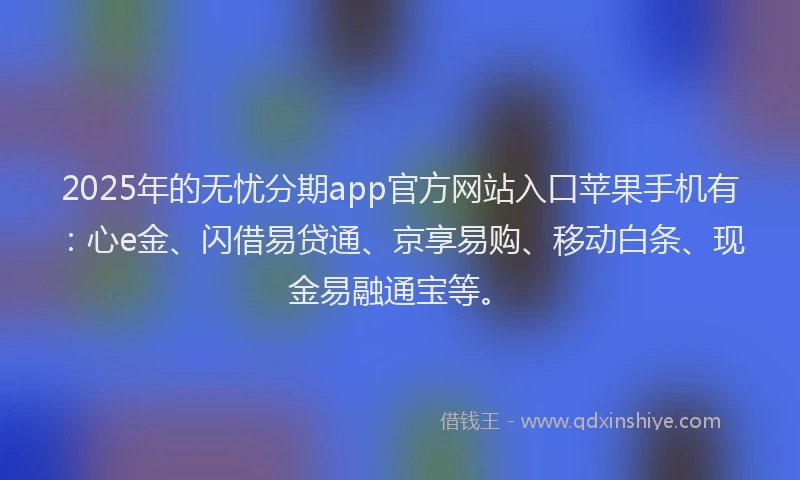 2025年的无忧分期app官方网站入口苹果手机有：心e金、闪借易贷通、京享易购、移动白条、现金易融通宝等。