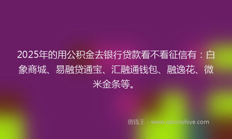 2025年的用公积金去银行贷款看不看征信有：白象商城、易融贷通宝、汇融通钱包、融逸花、微米金条等。