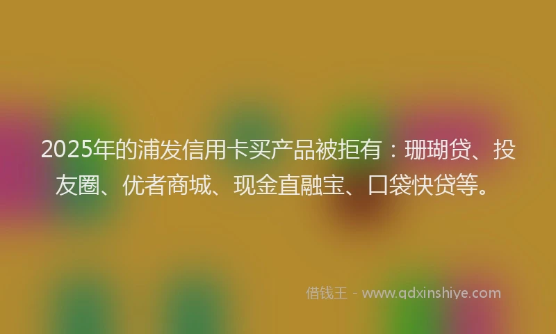 2025年的浦发信用卡买产品被拒有：珊瑚贷、投友圈、优者商城、现金直融宝、口袋快贷等。