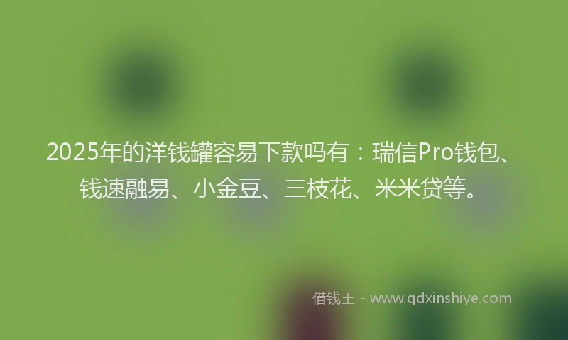 2025年的洋钱罐容易下款吗有：瑞信Pro钱包、钱速融易、小金豆、三枝花、米米贷等。