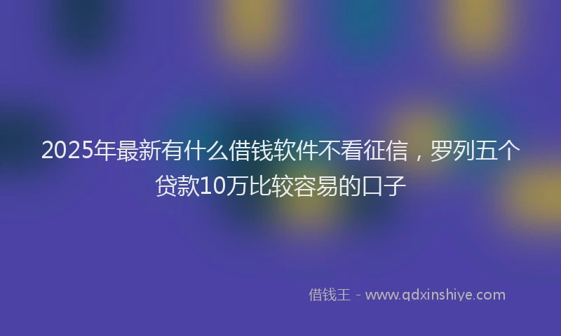 2025年最新有什么借钱软件不看征信，罗列五个贷款10万比较容易的口子
