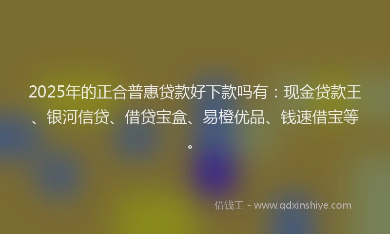 2025年的正合普惠贷款好下款吗有：现金贷款王、银河信贷、借贷宝盒、易橙优品、钱速借宝等。