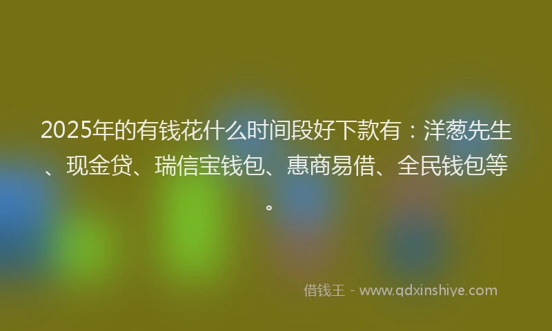 2025年的有钱花什么时间段好下款有：洋葱先生、现金贷、瑞信宝钱包、惠商易借、全民钱包等。