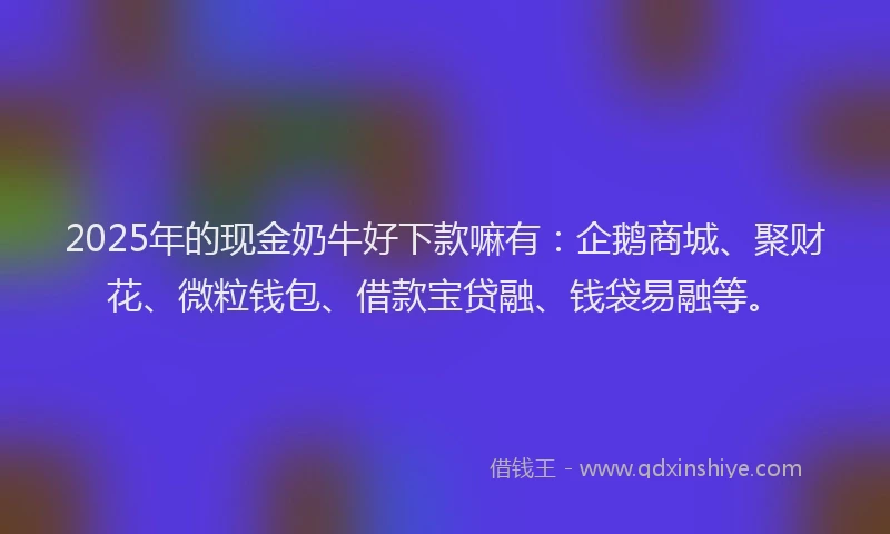 2025年的现金奶牛好下款嘛有：企鹅商城、聚财花、微粒钱包、借款宝贷融、钱袋易融等。