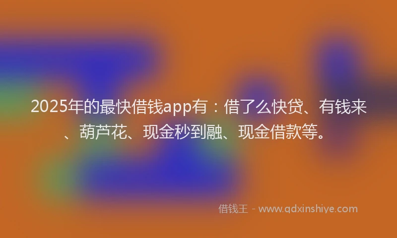 2025年的最快借钱app有：借了么快贷、有钱来、葫芦花、现金秒到融、现金借款等。