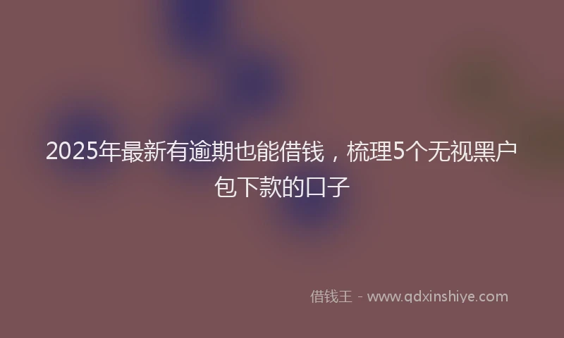 2025年最新有逾期也能借钱，梳理5个无视黑户包下款的口子