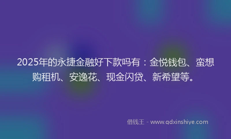 2025年的永捷金融好下款吗有：金悦钱包、蛮想购租机、安逸花、现金闪贷、新希望等。