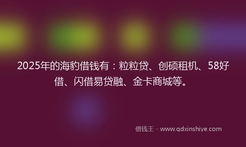 2025年的海豹借钱有：粒粒贷、创硕租机、58好借、闪借易贷融、金卡商城等。