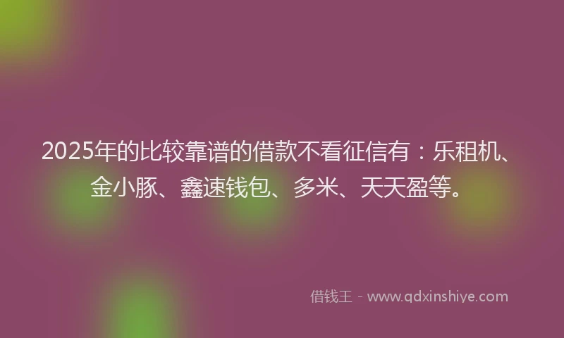 2025年的比较靠谱的借款不看征信有：乐租机、金小豚、鑫速钱包、多米、天天盈等。