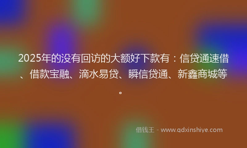 2025年的没有回访的大额好下款有：信贷通速借、借款宝融、滴水易贷、瞬信贷通、新鑫商城等。