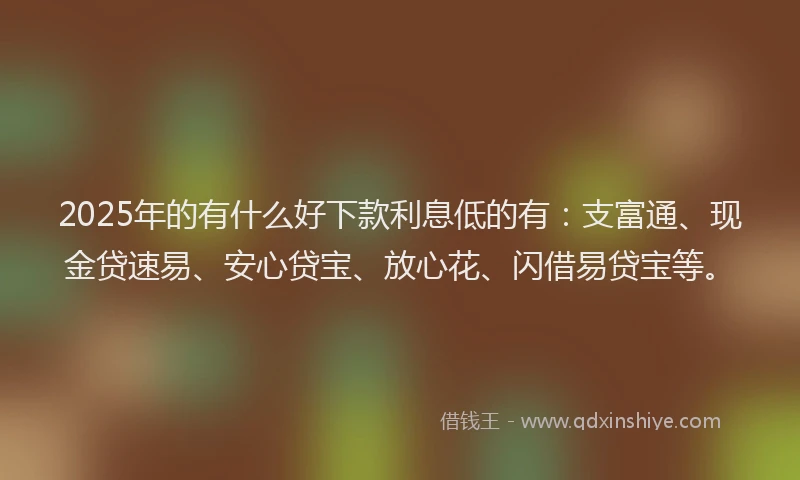 2025年的有什么好下款利息低的有：支富通、现金贷速易、安心贷宝、放心花、闪借易贷宝等。