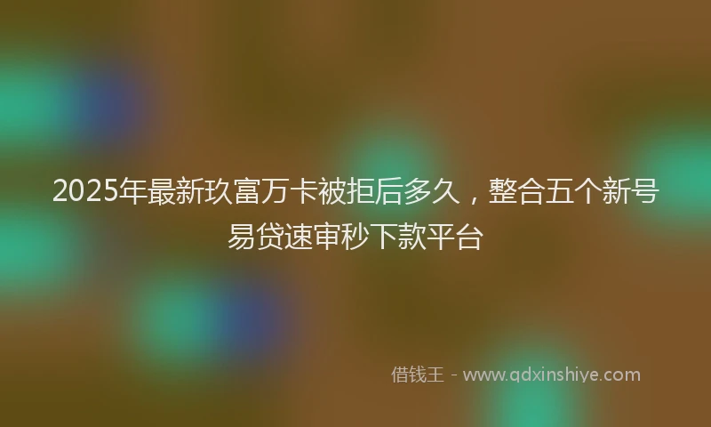 2025年最新玖富万卡被拒后多久，整合五个新号易贷速审秒下款平台