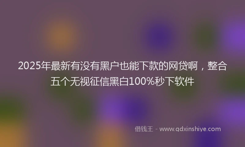 2025年最新有没有黑户也能下款的网贷啊，整合五个无视征信黑白100%秒下软件