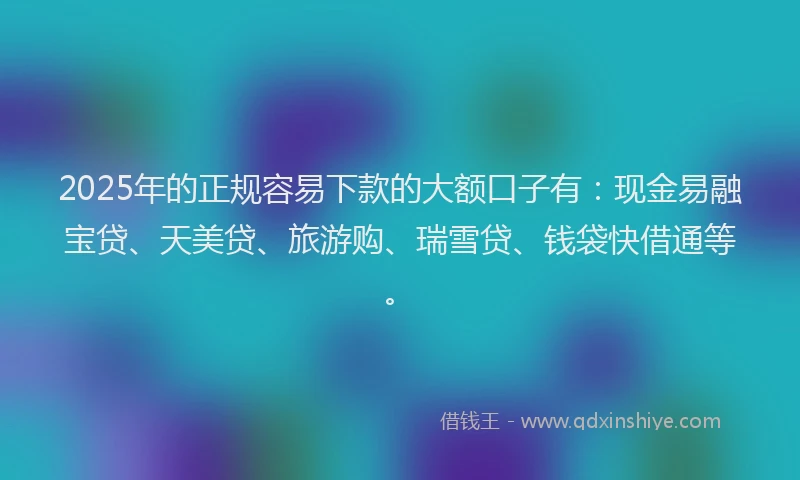 2025年的正规容易下款的大额口子有：现金易融宝贷、天美贷、旅游购、瑞雪贷、钱袋快借通等。