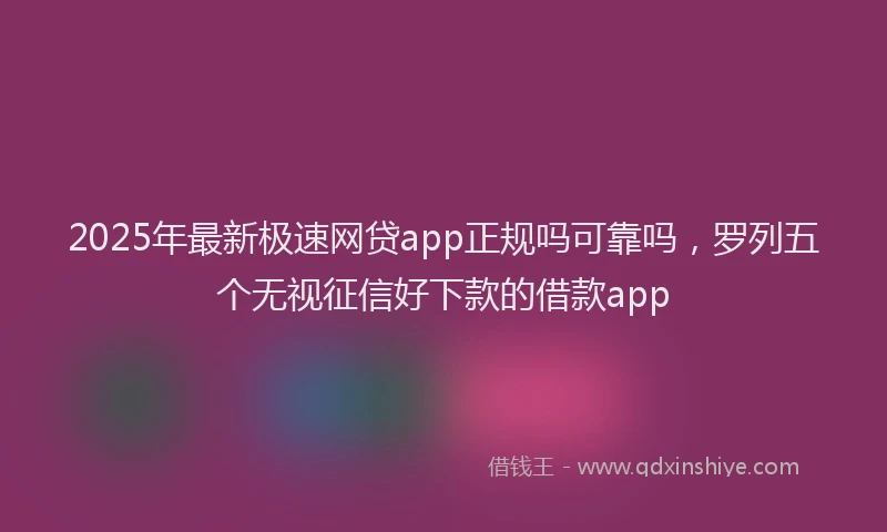 2025年最新极速网贷app正规吗可靠吗，罗列五个无视征信好下款的借款app
