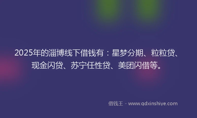 2025年的淄博线下借钱有：星梦分期、粒粒贷、现金闪贷、苏宁任性贷、美团闪借等。