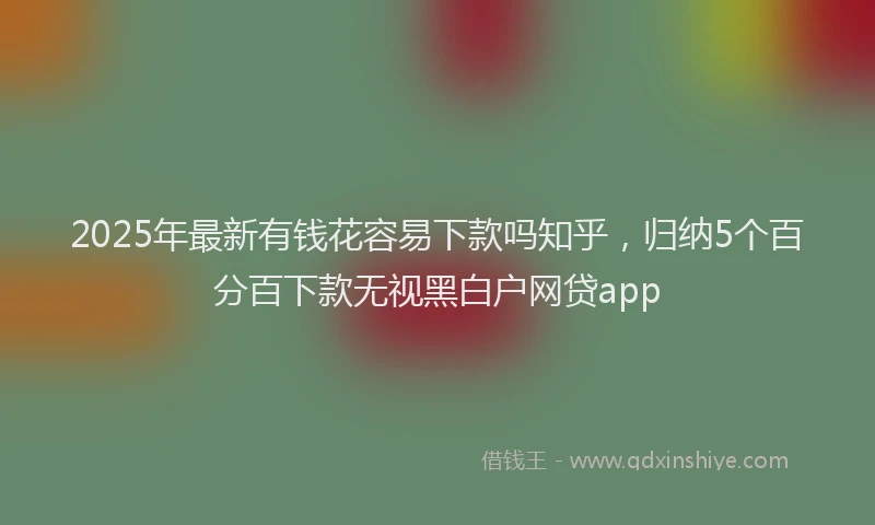 2025年最新有钱花容易下款吗知乎，归纳5个百分百下款无视黑白户网贷app