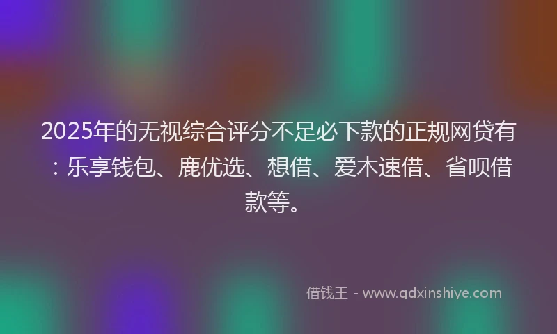 2025年的无视综合评分不足必下款的正规网贷有：乐享钱包、鹿优选、想借、爱木速借、省呗借款等。