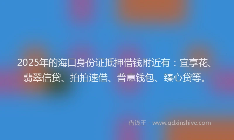 2025年的海口身份证抵押借钱附近有：宜享花、翡翠信贷、拍拍速借、普惠钱包、臻心贷等。