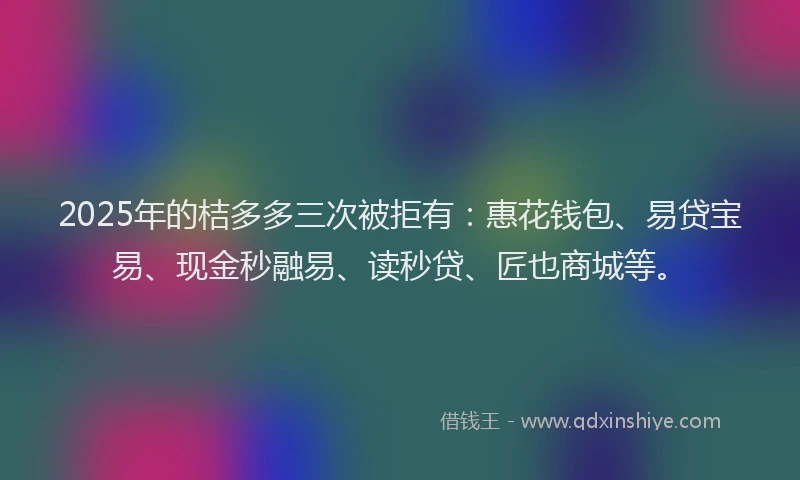 2025年的桔多多三次被拒有：惠花钱包、易贷宝易、现金秒融易、读秒贷、匠也商城等。
