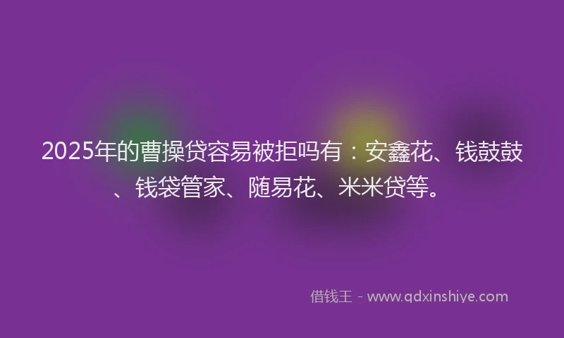 2025年的曹操贷容易被拒吗有：安鑫花、钱鼓鼓、钱袋管家、随易花、米米贷等。