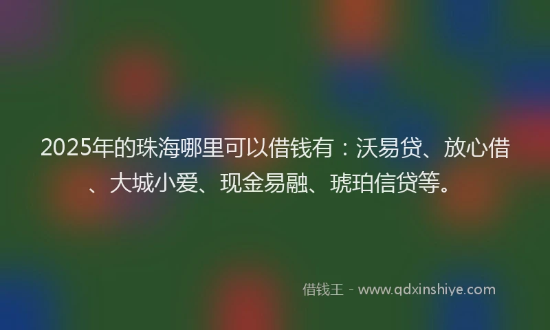 2025年的珠海哪里可以借钱有：沃易贷、放心借、大城小爱、现金易融、琥珀信贷等。