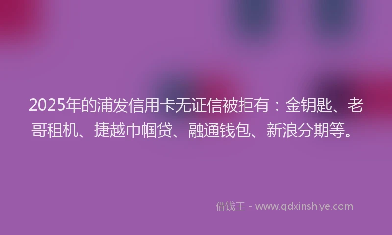 2025年的浦发信用卡无证信被拒有：金钥匙、老哥租机、捷越巾帼贷、融通钱包、新浪分期等。